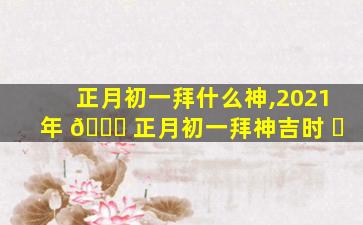 正月初一拜什么神,2021年 🐅 正月初一拜神吉时 ☘